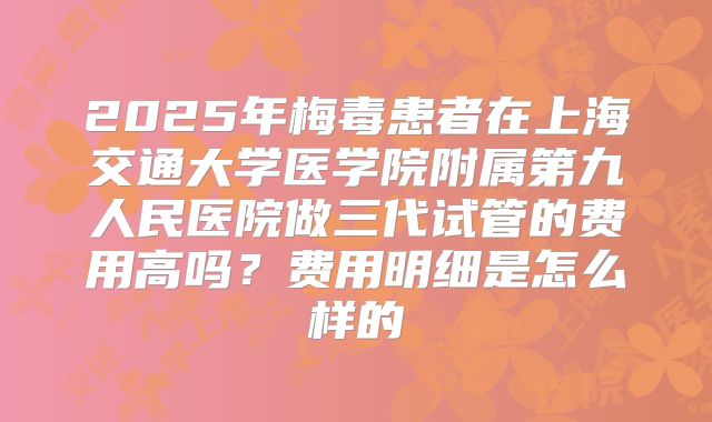 2025年梅毒患者在上海交通大学医学院附属第九人民医院做三代试管的费用高吗？费用明细是怎么样的