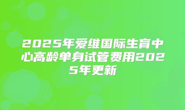 2025年爱维国际生育中心高龄单身试管费用2025年更新