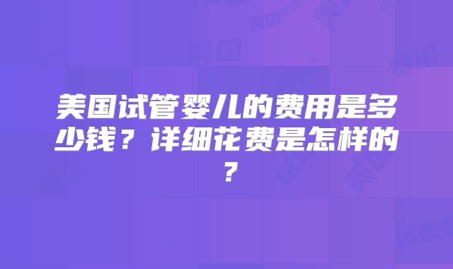 美国试管婴儿的费用是多少钱？详细花费是怎样的？