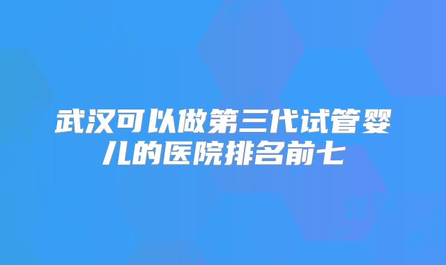 武汉可以做第三代试管婴儿的医院排名前七