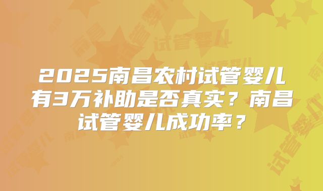2025南昌农村试管婴儿有3万补助是否真实?南昌试管婴儿成功率?