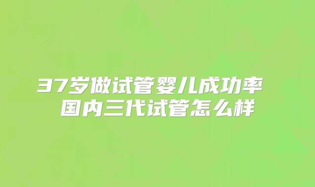 37岁做试管婴儿成功率 国内三代试管怎么样