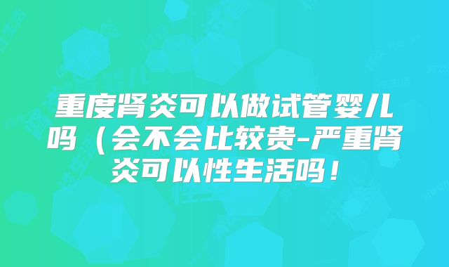 重度肾炎可以做试管婴儿吗（会不会比较贵-严重肾炎可以性生活吗！