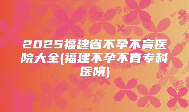 2025福建省不孕不育医院大全(福建不孕不育专科医院)