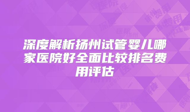 深度解析扬州试管婴儿哪家医院好全面比较排名费用评估