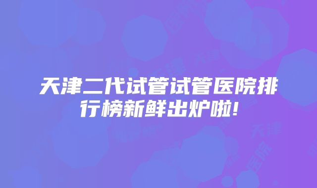 天津二代试管试管医院排行榜新鲜出炉啦!