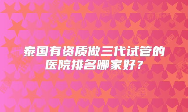 泰国有资质做三代试管的医院排名哪家好？