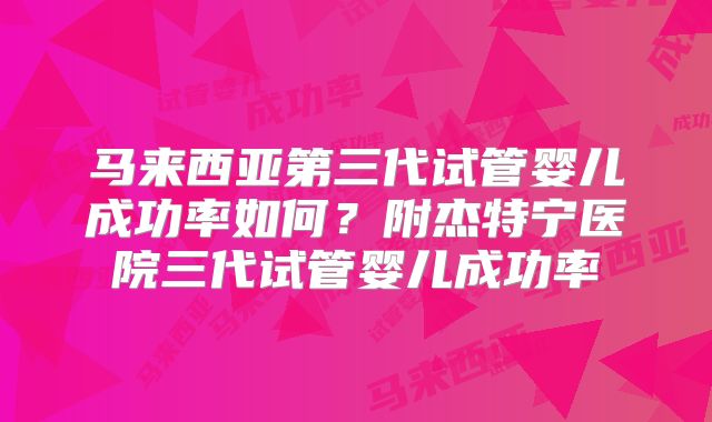 马来西亚第三代试管婴儿成功率如何?附杰特宁医院三代试管婴儿成功率