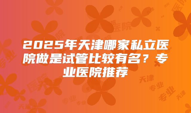 2025年天津哪家私立医院做是试管比较有名?专业医院推荐