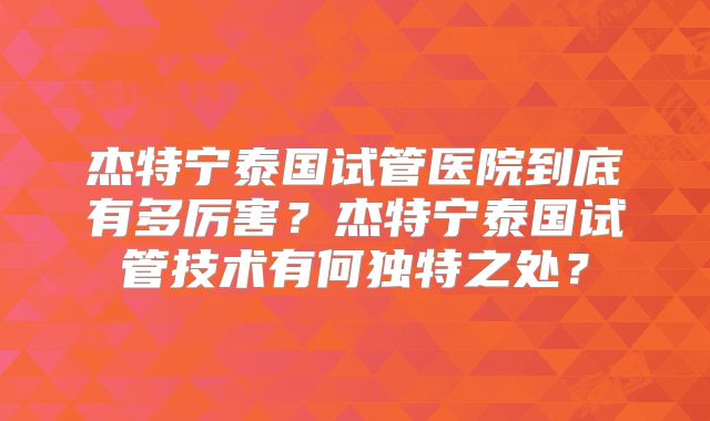 杰特宁泰国试管医院到底有多厉害?杰特宁泰国试管技术有何独特之处?