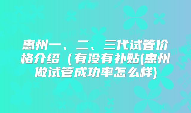 惠州一、二、三代试管价格介绍(有没有补贴(惠州做试管成功率怎么样)