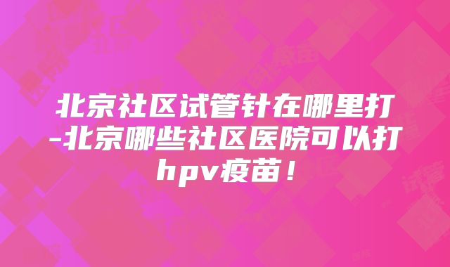 北京社区试管针在哪里打-北京哪些社区医院可以打hpv疫苗!