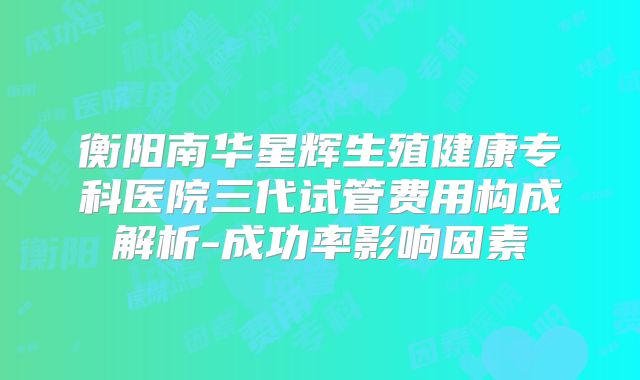 衡阳南华星辉生殖健康专科医院三代试管费用构成解析-成功率影响因素