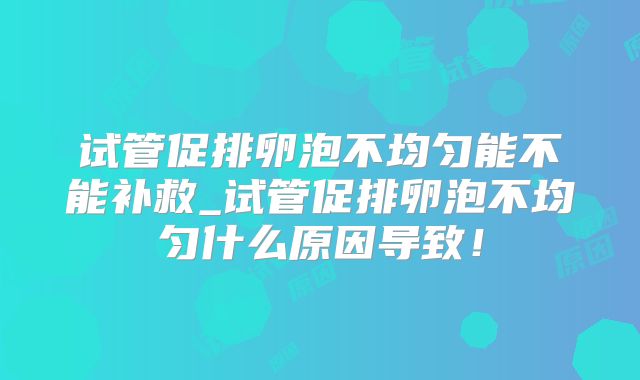 试管促排卵泡不均匀能不能补救_试管促排卵泡不均匀什么原因导致！