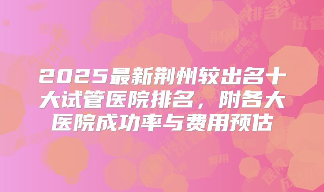 2025最新荆州较出名十大试管医院排名，附各大医院成功率与费用预估
