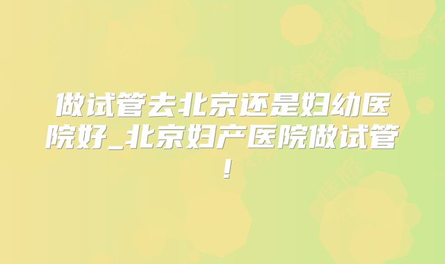 做试管去北京还是妇幼医院好_北京妇产医院做试管!