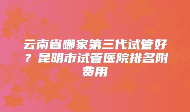 云南省哪家第三代试管好？昆明市试管医院排名附费用