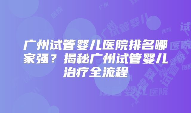 广州试管婴儿医院排名哪家强？揭秘广州试管婴儿治疗全流程