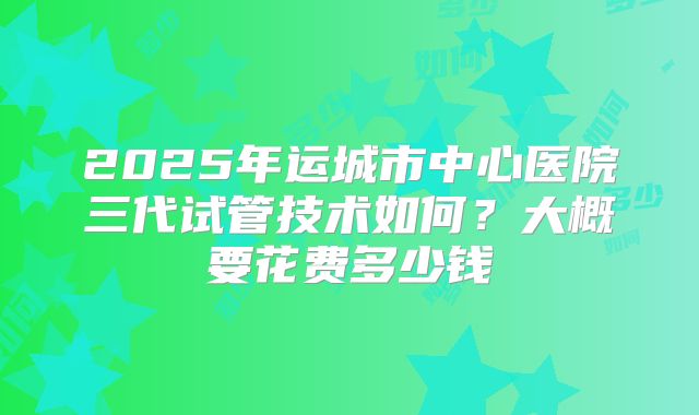 2025年运城市中心医院三代试管技术如何?大概要花费多少钱