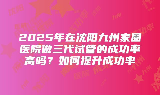2025年在沈阳九州家圆医院做三代试管的成功率高吗？如何提升成功率