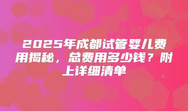 2025年成都试管婴儿费用揭秘，总费用多少钱？附上详细清单