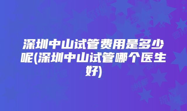 深圳中山试管费用是多少呢(深圳中山试管哪个医生好)