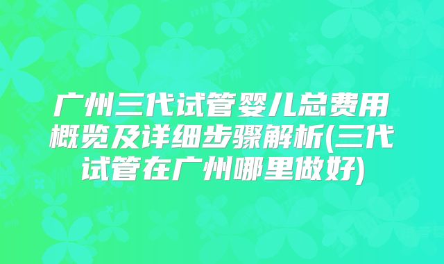 广州三代试管婴儿总费用概览及详细步骤解析(三代试管在广州哪里做好)
