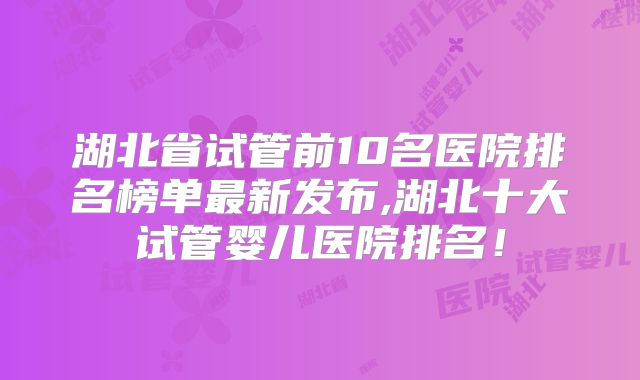 湖北省试管前10名医院排名榜单最新发布,湖北十大试管婴儿医院排名!