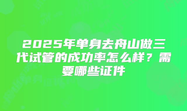 2025年单身去舟山做三代试管的成功率怎么样？需要哪些证件
