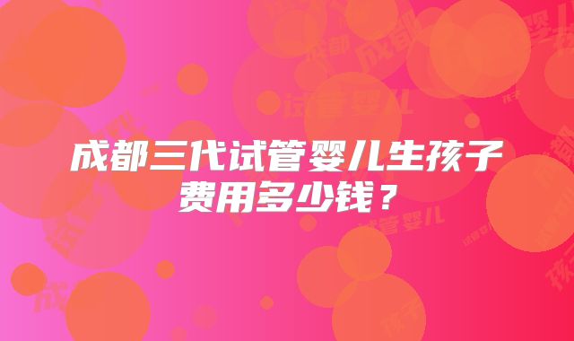 成都三代试管婴儿生孩子费用多少钱?