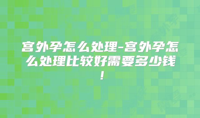 宫外孕怎么处理-宫外孕怎么处理比较好需要多少钱!