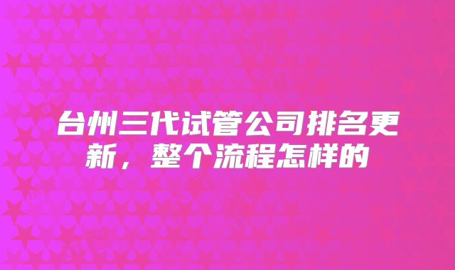 台州三代试管公司排名更新，整个流程怎样的