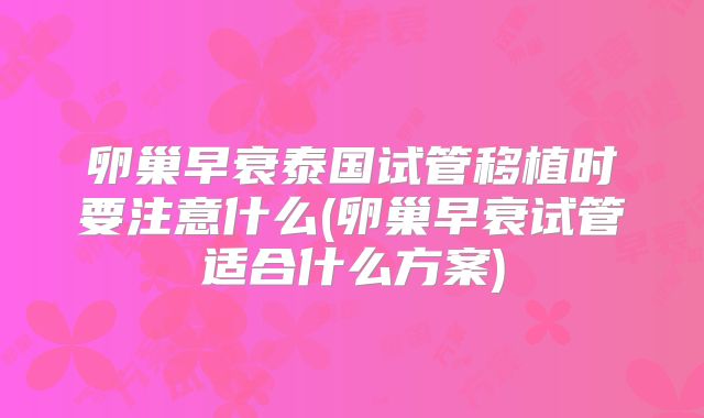 卵巢早衰泰国试管移植时要注意什么(卵巢早衰试管适合什么方案)