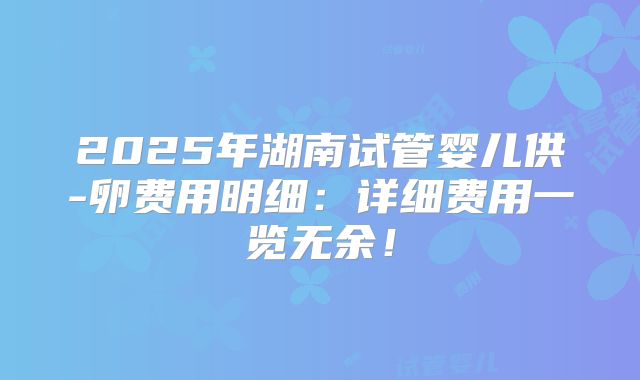 2025年湖南试管婴儿供-卵费用明细：详细费用一览无余！