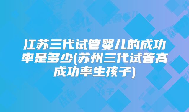 江苏三代试管婴儿的成功率是多少(苏州三代试管高成功率生孩子)