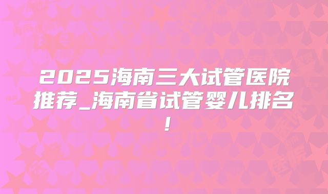 2025海南三大试管医院推荐_海南省试管婴儿排名！