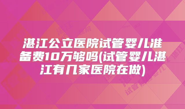 湛江公立医院试管婴儿准备费10万够吗(试管婴儿湛江有几家医院在做)