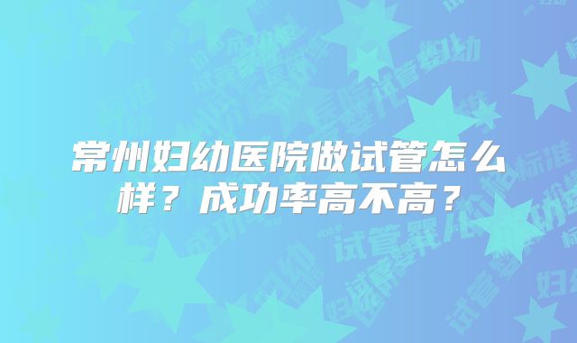 常州妇幼医院做试管怎么样？成功率高不高？