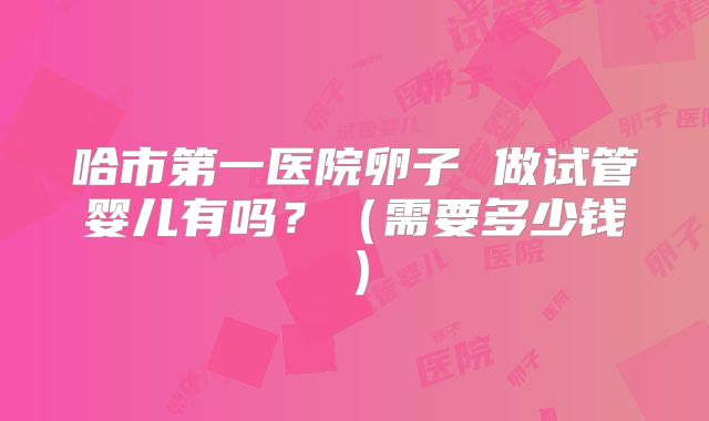 哈市第一医院卵子 做试管婴儿有吗?(需要多少钱)