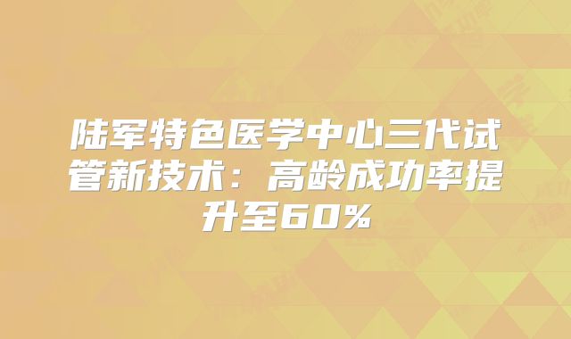 陆军特色医学中心三代试管新技术：高龄成功率提升至60%