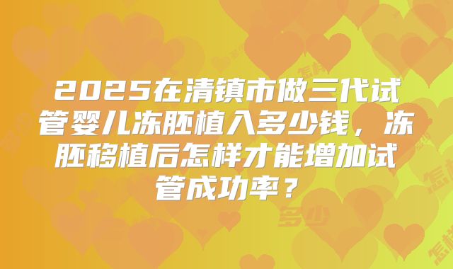 2025在清镇市做三代试管婴儿冻胚植入多少钱，冻胚移植后怎样才能增加试管成功率？