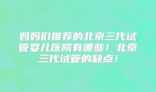 妈妈们推荐的北京三代试管婴儿医院有哪些！北京三代试管的缺点！