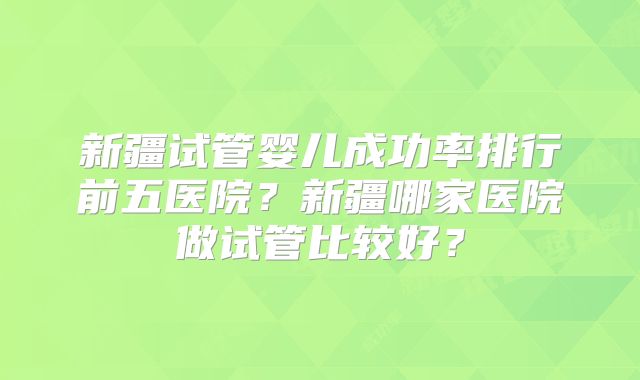 新疆试管婴儿成功率排行前五医院？新疆哪家医院做试管比较好？