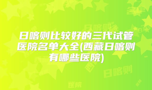 日喀则比较好的三代试管医院名单大全(西藏日喀则有哪些医院)