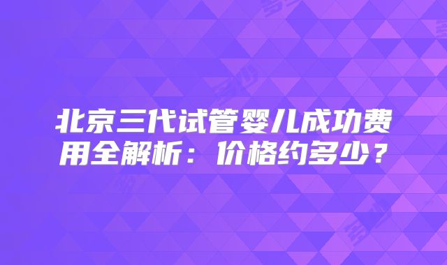 北京三代试管婴儿成功费用全解析：价格约多少？