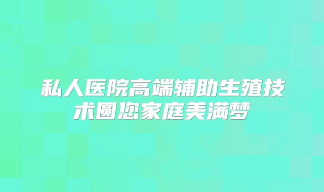 私人医院高端辅助生殖技术圆您家庭美满梦