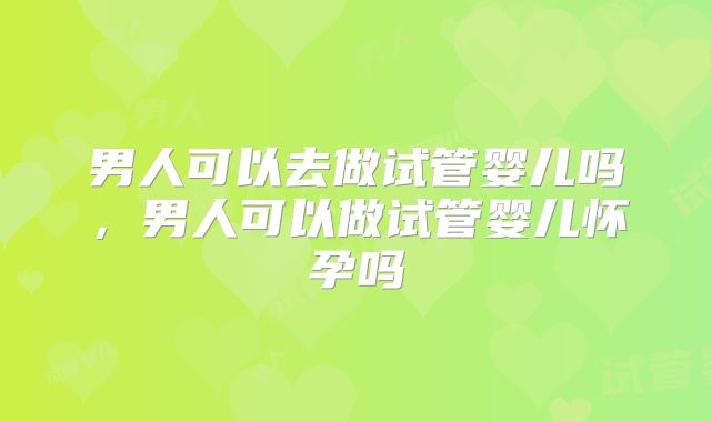 男人可以去做试管婴儿吗,男人可以做试管婴儿怀孕吗