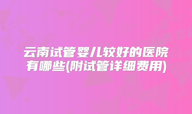 云南试管婴儿较好的医院有哪些(附试管详细费用)