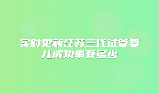 实时更新江苏三代试管婴儿成功率有多少