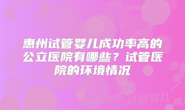 惠州试管婴儿成功率高的公立医院有哪些？试管医院的环境情况